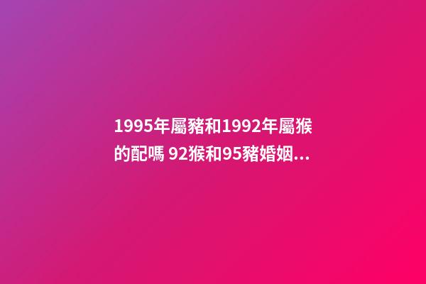 1995年屬豬和1992年屬猴的配嗎 92猴和95豬婚姻好不好 95豬92猴婚配的婚姻如何，95的豬與92的猴婚配如何？-第1張-觀點(diǎn)-玄機(jī)派